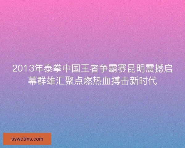 2013年泰拳中国王者争霸赛昆明震撼启幕群雄汇聚点燃热血搏击新时代
