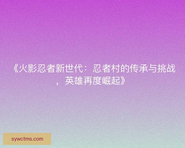 《火影忍者新世代：忍者村的传承与挑战，英雄再度崛起》