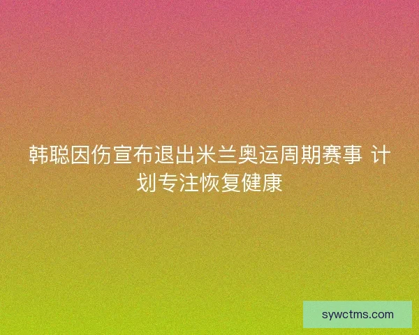 韩聪因伤宣布退出米兰奥运周期赛事 计划专注恢复健康