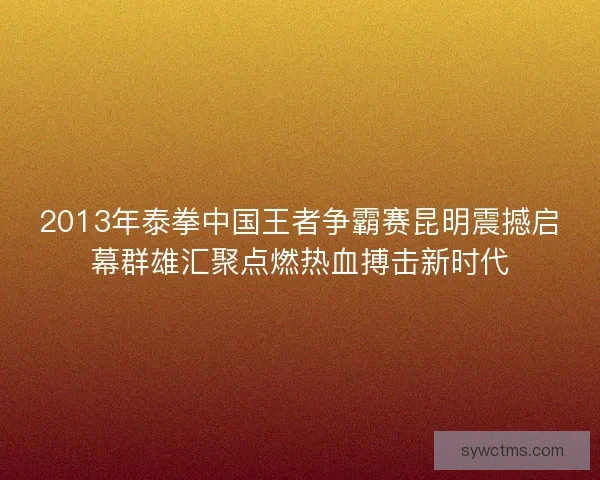 2013年泰拳中国王者争霸赛昆明震撼启幕群雄汇聚点燃热血搏击新时代