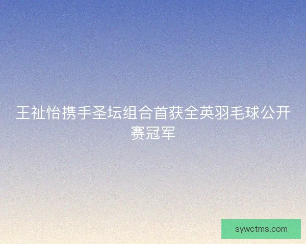 王祉怡携手圣坛组合首获全英羽毛球公开赛冠军