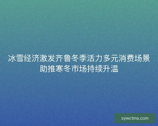 冰雪经济激发齐鲁冬季活力多元消费场景助推寒冬市场持续升温