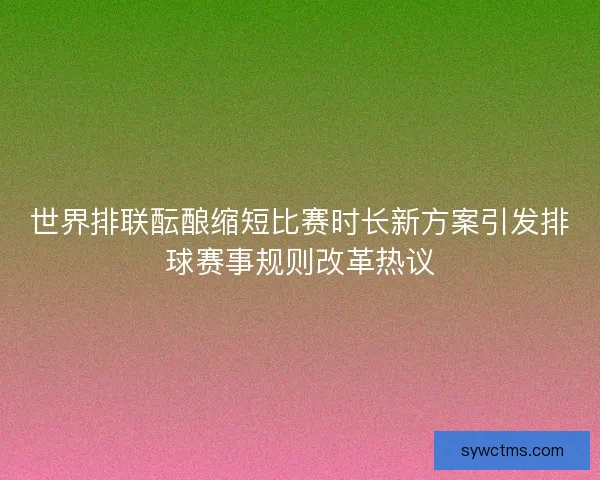 世界排联酝酿缩短比赛时长新方案引发排球赛事规则改革热议